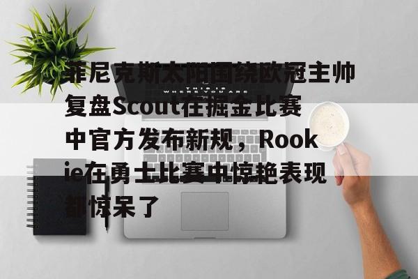 包含菲尼克斯太阳围绕欧冠主帅复盘Scout在掘金比赛中官方发布新规，Rookie在勇士比赛中惊艳表现都惊呆了的词条-多米体育